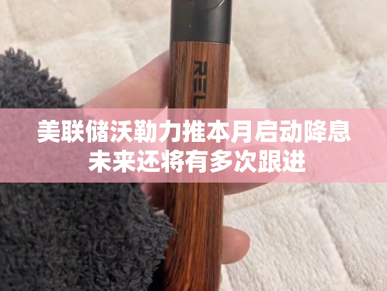 美联储沃勒力推本月启动降息 未来还将有多次跟进