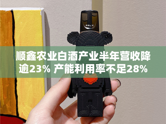 顺鑫农业白酒产业半年营收降逾23% 产能利用率不足28%急需提振-第2张图片-悦刻网上商城官方网站-正品优惠，尽在悦刻官方网站