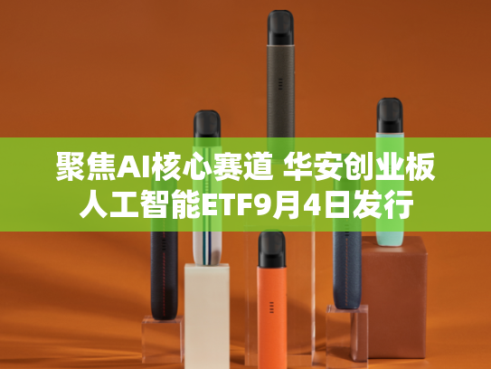 聚焦AI核心赛道 华安创业板人工智能ETF9月4日发行-第1张图片-悦刻网上商城官方网站-正品优惠，尽在悦刻官方网站