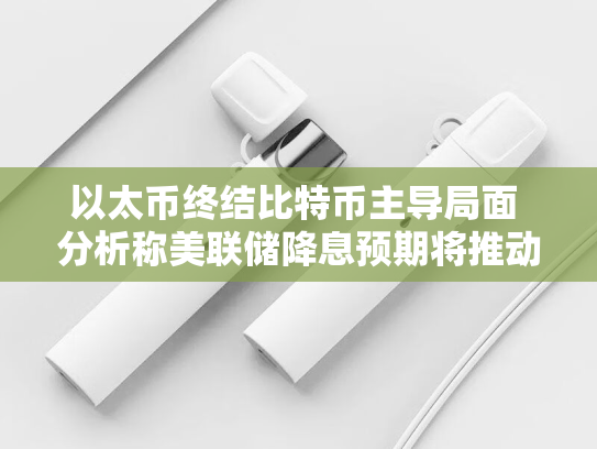 以太币终结比特币主导局面 分析称美联储降息预期将推动加密货币走强-第2张图片-悦刻网上商城官方网站-正品优惠，尽在悦刻官方网站