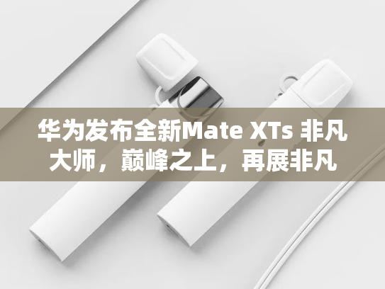 华为发布全新Mate XTs 非凡大师，巅峰之上，再展非凡-第1张图片-悦刻网上商城官方网站-正品优惠，尽在悦刻官方网站