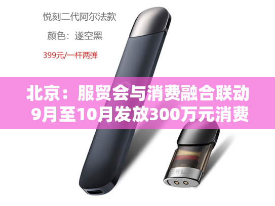 北京：服贸会与消费融合联动 9月至10月发放300万元消费券-第1张图片-悦刻网上商城官方网站-正品优惠，尽在悦刻官方网站