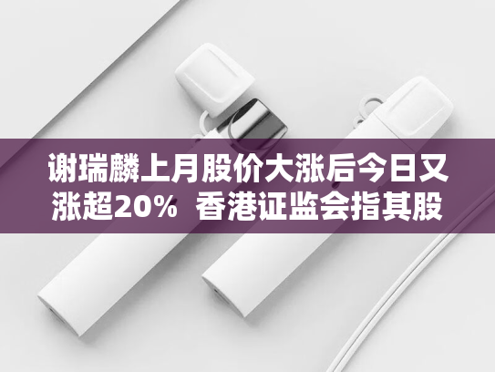 谢瑞麟上月股价大涨后今日又涨超20%  香港证监会指其股权高度集中-第1张图片-悦刻网上商城官方网站-正品优惠，尽在悦刻官方网站