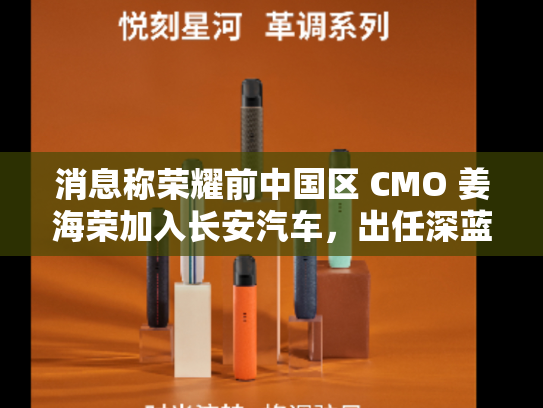 消息称荣耀前中国区 CMO 姜海荣加入长安汽车，出任深蓝 CEO 一职