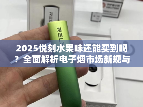 2025悦刻水果味还能买到吗？全面解析电子烟市场新规与未来趋势