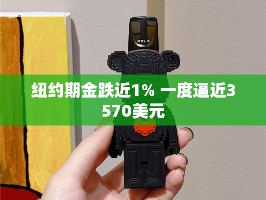 纽约期金跌近1% 一度逼近3570美元