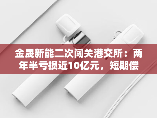 金晟新能二次闯关港交所：两年半亏损近10亿元，短期偿债能力恶化