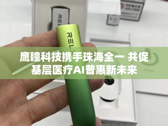 鹰瞳科技携手珠海全一 共促基层医疗AI普惠新未来