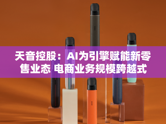 天音控股：AI为引擎赋能新零售业态 电商业务规模跨越式增长