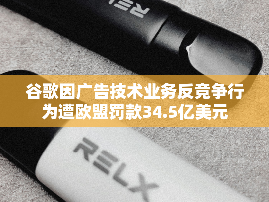 谷歌因广告技术业务反竞争行为遭欧盟罚款34.5亿美元