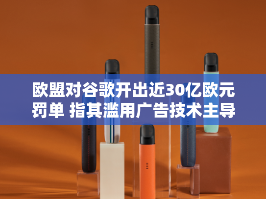 欧盟对谷歌开出近30亿欧元罚单 指其滥用广告技术主导地位