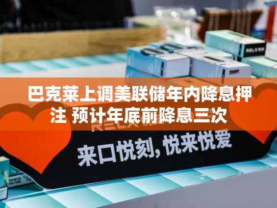 巴克莱上调美联储年内降息押注 预计年底前降息三次