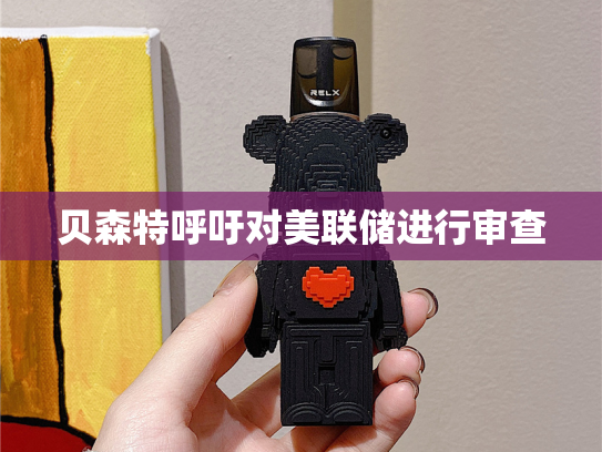 贝森特呼吁对美联储进行审查-第2张图片-悦刻网上商城官方网站-正品优惠，尽在悦刻官方网站
