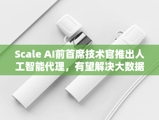 Scale AI前首席技术官推出人工智能代理，有望解决大数据领域的核心难题