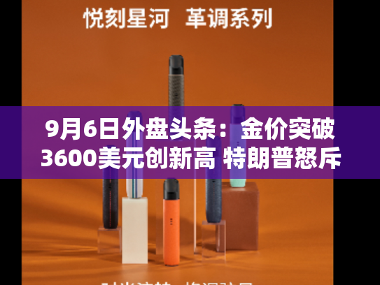 9月6日外盘头条：金价突破3600美元创新高 特朗普怒斥欧盟对谷歌罚款不公 摩根资管预计美联储年内降息三次-第2张图片-悦刻网上商城官方网站-正品优惠，尽在悦刻官方网站