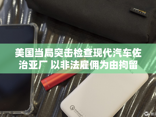 美国当局突击检查现代汽车佐治亚厂 以非法雇佣为由拘留数百名工人