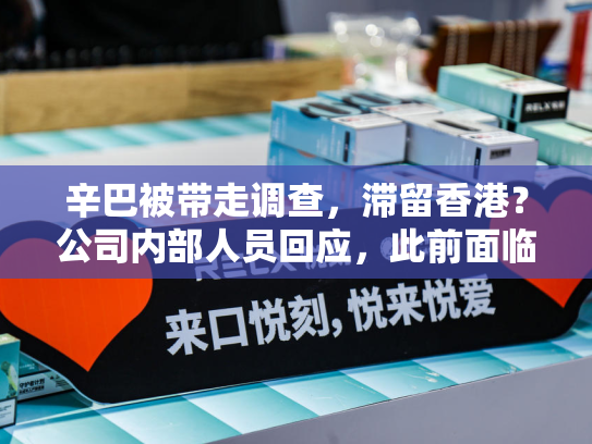 辛巴被带走调查，滞留香港？公司内部人员回应，此前面临自创品牌卫生巾涉致癌物等多项质控