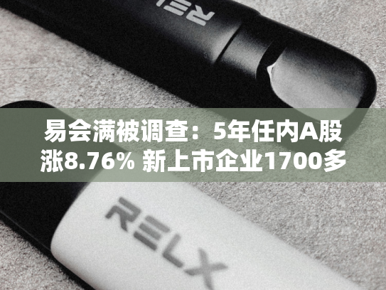 易会满被调查：5年任内A股涨8.76% 新上市企业1700多家
