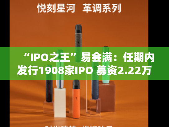 “IPO之王”易会满：任期内发行1908家IPO 募资2.22万亿