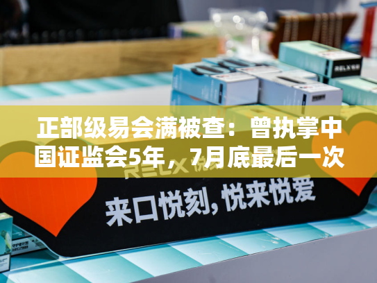 正部级易会满被查：曾执掌中国证监会5年，7月底最后一次露面