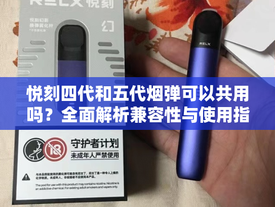 悦刻四代和五代烟弹可以共用吗？全面解析兼容性与使用指南