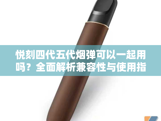 悦刻四代五代烟弹可以一起用吗？全面解析兼容性与使用指南