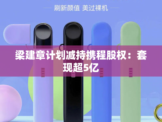 梁建章计划减持携程股权：套现超5亿-第2张图片-悦刻网上商城官方网站-正品优惠，尽在悦刻官方网站