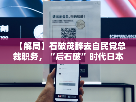 【解局】石破茂辞去自民党总裁职务，“后石破”时代日本政局将走向何方？