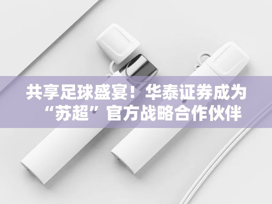 共享足球盛宴！华泰证券成为“苏超”官方战略合作伙伴