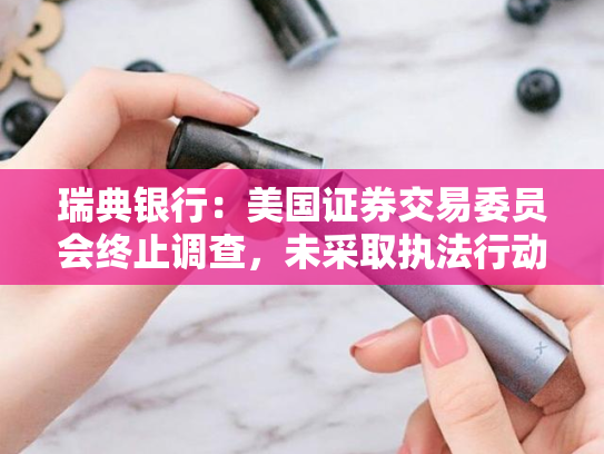 瑞典银行：美国证券交易委员会终止调查，未采取执法行动