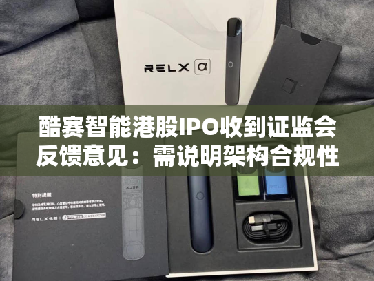 酷赛智能港股IPO收到证监会反馈意见：需说明架构合规性、A股上市辅导终止原因等