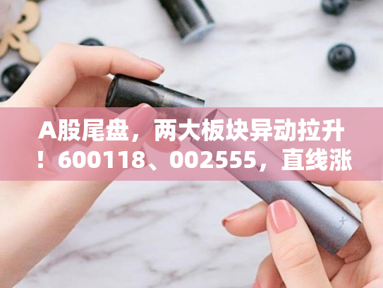 A股尾盘，两大板块异动拉升！600118、002555，直线涨停！