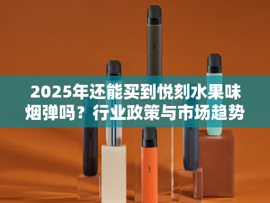 2025年还能买到悦刻水果味烟弹吗？行业政策与市场趋势深度解析