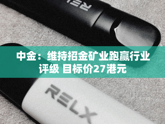 中金：维持招金矿业跑赢行业评级 目标价27港元-第2张图片-悦刻网上商城官方网站-正品优惠，尽在悦刻官方网站