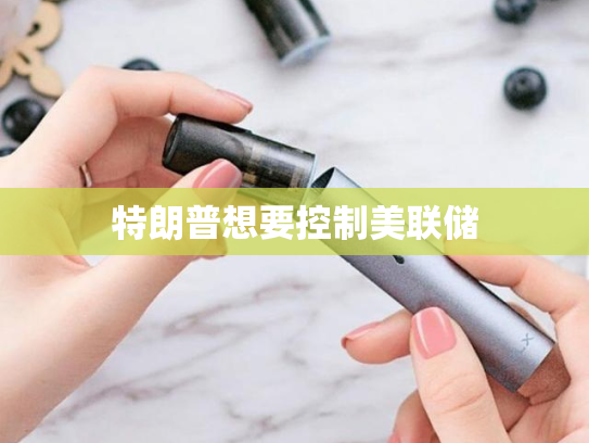 特朗普想要控制美联储-第2张图片-悦刻网上商城官方网站-正品优惠，尽在悦刻官方网站