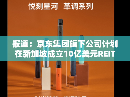 报道：京东集团旗下公司计划在新加坡成立10亿美元REIT