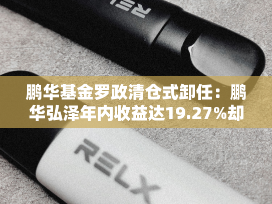 鹏华基金罗政清仓式卸任：鹏华弘泽年内收益达19.27%却仅1亿规模，业绩跑赢基准却陷规模溃败-第1张图片-悦刻网上商城官方网站-正品优惠，尽在悦刻官方网站