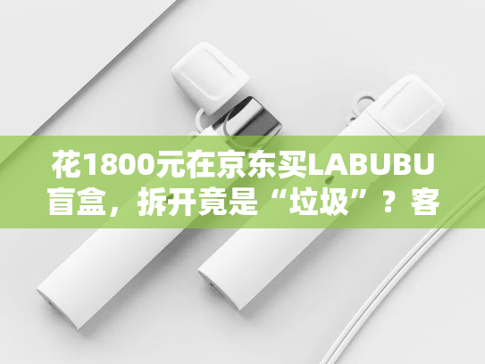 花1800元在京东买LABUBU盲盒，拆开竟是“垃圾”？客服回应：正在处理-第1张图片-悦刻网上商城官方网站-正品优惠，尽在悦刻官方网站