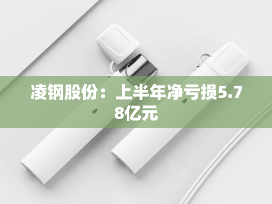 凌钢股份：上半年净亏损5.78亿元-第2张图片-悦刻网上商城官方网站-正品优惠，尽在悦刻官方网站