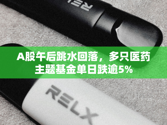 A股午后跳水回落，多只医药主题基金单日跌逾5%-第1张图片-悦刻网上商城官方网站-正品优惠，尽在悦刻官方网站