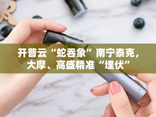 开普云“蛇吞象”南宁泰克，大摩、高盛精准“埋伏”-第1张图片-悦刻网上商城官方网站-正品优惠，尽在悦刻官方网站