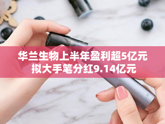 华兰生物上半年盈利超5亿元 拟大手笔分红9.14亿元