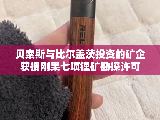 贝索斯与比尔盖茨投资的矿企获授刚果七项锂矿勘探许可
