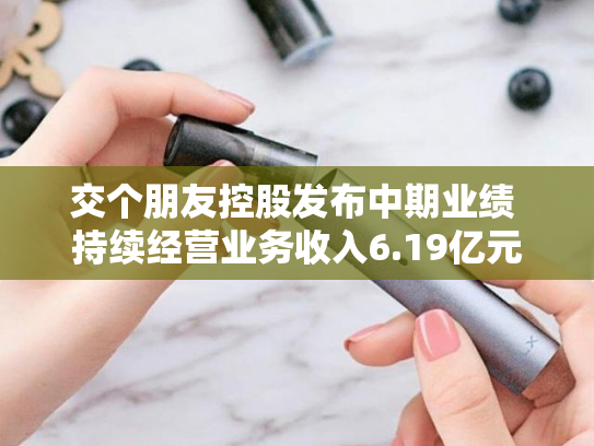 交个朋友控股发布中期业绩 持续经营业务收入6.19亿元同比增加9.8%-第2张图片-悦刻网上商城官方网站-正品优惠，尽在悦刻官方网站