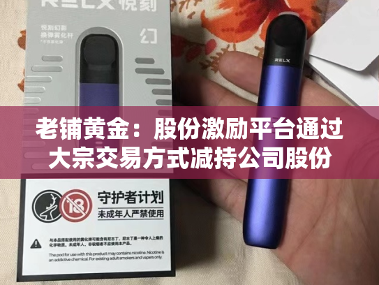 老铺黄金：股份激励平台通过大宗交易方式减持公司股份-第2张图片-悦刻网上商城官方网站-正品优惠，尽在悦刻官方网站
