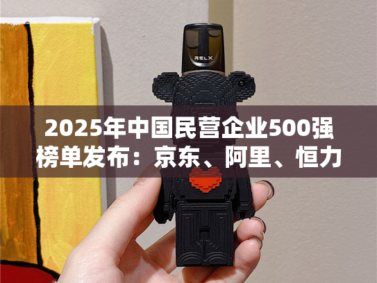2025年中国民营企业500强榜单发布：京东、阿里、恒力集团、华为、比亚迪居前五名