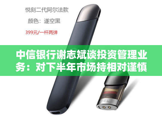 中信银行谢志斌谈投资管理业务：对下半年市场持相对谨慎乐观预期 持续“用力、用脑、用心”提升管理水平