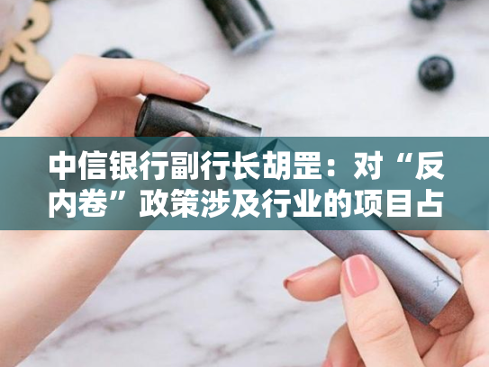 中信银行副行长胡罡：对“反内卷”政策涉及行业的项目占比控制在12% 且客户选择聚焦龙头企业和优质客户