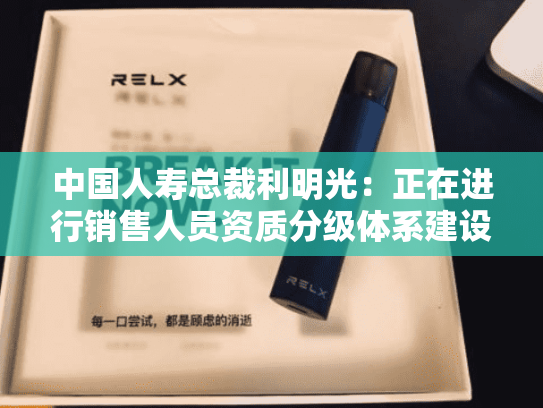 中国人寿总裁利明光：正在进行销售人员资质分级体系建设研究，后续将按监管规定推进落地实施