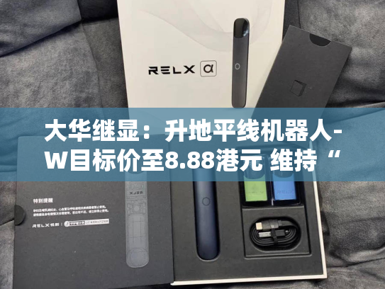 大华继显：升地平线机器人-W目标价至8.88港元 维持“买入”评级-第2张图片-悦刻网上商城官方网站-正品优惠，尽在悦刻官方网站